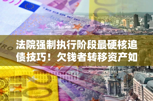 济南法院强制执行阶段最硬核追债技巧！欠钱者转移资产如何破解？