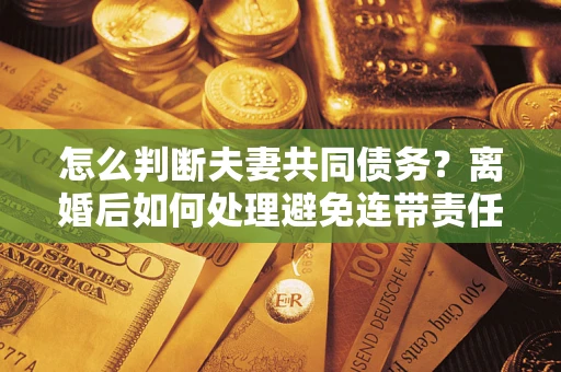 济南怎么判断夫妻共同债务？离婚后如何处理避免连带责任？
